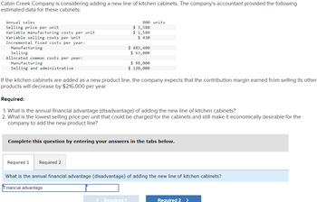 Cabin Creek Company is considering adding a new line of kitchen cabinets. The company's accountant provided the following
estimated data for these cabinets:
Annual sales
Selling price per unit
Variable manufacturing costs per unit
Variable selling costs per unit
Incremental fixed costs per year:
Manufacturing
Selling
Allocated common costs per year:
Manufacturing
Selling and administrative
800 units
$ 3,580
$ 1,580
$ 430
$ 483,400
$ 63,000
$ 88,000
$ 120,000
If the kitchen cabinets are added as a new product line, the company expects that the contribution margin earned from selling its other
products will decrease by $216,000 per year.
Required:
1. What is the annual financial advantage (disadvantage) of adding the new line of kitchen cabinets?
2. What is the lowest selling price per unit that could be charged for the cabinets and still make it economically desirable for the
company to add the new product line?
Complete this question by entering your answers in the tabs below.
Required 1 Required 2
What is the annual financial advantage (disadvantage) of adding the new line of kitchen cabinets?
Financial advantage
<Required 1.
Required 2 >