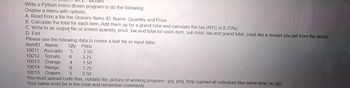 vvritten
Write a Python menu driven program to do the following:
Display a menu with options.
A. Read from a file the Grocery Items ID, Name, Quantity and Price
B. Calculate the total for each item, Add them up for a grand total and calculate the tax (NYC is 8.75%)
C. Write to an output file or screen quantity, price, tax and total for each item, sub-total, tax and grand total. (Just like a receipt you get from the store)
D. Exit
Please use the following data to create a text file or input data.
ItemID Name
Qty Price
10011 Avocado 5
2.50
10012 Tomato 6 3.75
10013 Orange 4
1.50
10014 Mango
6
1.75
10015 Grapes 5 2.50
You must upload code files, outdata file, picture of working program - jpg, png, bmp (upload all individual files same time, no zip)
Your name must be in the code and remember comments