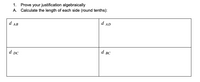 **Algebraic Justification and Distance Calculation**

1. **Prove your justification algebraically**

2. **Calculate the length of each side (round to the nearest tenth):**

\[
\begin{array}{|c|c|}
\hline
d_{AB} & d_{AD} \\
\hline
d_{DC} & d_{BC} \\
\hline
\end{array}
\]

- The first cell calculates the distance \( d_{AB} \) (side AB).
- The second cell calculates the distance \( d_{AD} \) (side AD).
- The third cell calculates the distance \( d_{DC} \) (side DC).
- The fourth cell calculates the distance \( d_{BC} \) (side BC).

Calculations involve finding the distances between the points on a coordinate plane using the distance formula:

\[ d = \sqrt{(x_2 - x_1)^2 + (y_2 - y_1)^2} \]

Each resulting distance should be rounded to the nearest tenth of a unit.