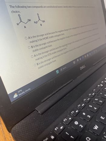 The following two compounds are constitutional isomers. Identify which of these is expected to be mi
choice.
بدید
OH
OH
H
77°F
Mostly cloudy
OA is the stronger acid because the negative charge in the conjugate base is adjacent t
making it the MORE stable conjugate base.
O B is the stronger acid because the negative charge in the conjugate base is
stable conjugate base.
○ A is the stronger acid because the negative charge in the conjugate base is
making it the LESS stable conjugate base.
OB is the stronger acid because the negative charge in the conjugate base
stable conjugate base.
ESC
BP
Search
DELL
EA
F1
F2
F3
F4
K
F5
F6
2
ર
K
4
F7
୪୧
%
BB
ம
3
# m
E
W
CC