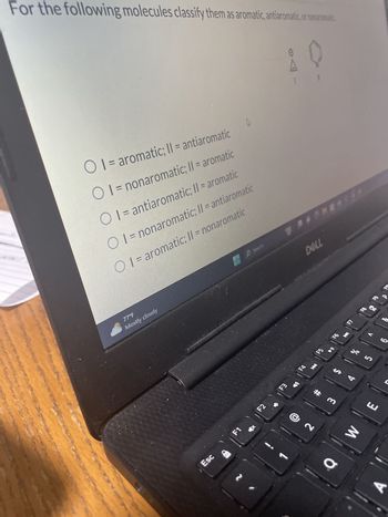 For the following molecules classify them as aromatic, antiaromatic, or nonaromatic
10
O I= aromatic; II = antiaromatic
OI = nonaromatic; II = aromatic
OI = antiaromatic; II = aromatic
OI = nonaromatic; II = antiaromatic
OI = aromatic; II = nonaromatic
77°F
Mostly cloudy
Esc
Fn
F1
HP Search
DELL
F2
F3
FA
K
F5
M
69
4
F7
200
S
# m
હૈ
2
E
W
a
A