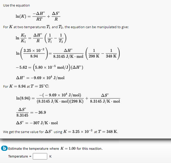 Use the equation
AH° AS
In(K)
+
RT
R
For K at two temperatures T₁ and T₂, the equation can be manipulated to give:
AHⓇ 1
·(₁
1/2)
K₁ R T₁
T₂
In =
In
3.25 x 10-2
8.94
-5.62 =
(5.80 × 10-5 mol/J) (AH°)
AH = -9.69 x 10¹ J/mol
For K = 8.94 at T = 25°C:
AH°
1
8.3145 J/K mol 298 K
In(8.94) =
AS⁰
8.3145
= -36.9
-(-9.69 × 10¹ J/mol)
ASⓇ
+
(8.3145 J/K.mol) (298 K) 8.3145 J/K . mol
1
348 K
AS-307 J/K.mol
We get the same value for AS using K = 3.25 x 10-2 at T = 348 K.
b Estimate the temperature where K = 1.00 for this reaction.
Temperature =
K