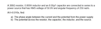 A 3000 resistor, 0.800H inductor and an 8.00µF capacitor are connected in series to a
power source that has RMS voltage of 50.0V and angular frequency of 250 rad/s.
At t=0.010s, find:
a) The phase angle between the current and the potential from the power supply.
b) The potential across the resistor, the capacitor, the inductor, and the source.
