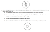 3R
+ 2Q
4. A solid metal sphere of radius R has charge +2Q. A hollow spherical shell of radius 3R placed concentric with the first
sphere has net charge -Q.
a) On the diagram below, make a sketch of the electric field lines inside and outside the spheres.
b) Use Gauss's law to find an expression for the magnitude of the electric field between the spheres at a
distance r from the center of the inner sphere (R <r< 3R).
c) Calculate the potential difference between the two spheres.
d) What would be the final distribution of the charge if the spheres were joined by a conducting wire?
