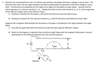 1. Electrons are accelerated from rest in an electron gun between two plates that have a voltage Vg across them. The
electrons then move into the region between two other parallel plates of separation d that have voltage V, across
them. The electrons are projected into this region at an angle 0 to the plates as shown above. Assume that the
entire apparatus is in vacuum and that Vp > Vg. Display all results in terms that include d, Vg, Vp, 0, e (the magnitude
of the electron charge), and mo (the electron mass).
a) Develop an equation for the speed ve with which the electrons leave the electron gun.
b) Develop an equation for the maximum distance ymax that the electrons travel above the lower plate.
Suppose that a magnetic field directed into the plane or the paper is introduced in the region between the upper
plates
c) How will the speed with which the electrons strike the lower plate be affected? Explain.
d) Sketch on the diagram a trajectory that an electron might follow with the magnetic field present. Account
qualitatively for the difference between the new and old trajectory.
Vp
Y max
Ng
Electron
