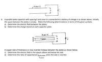 -Area = A
6. A parallel-plate capacitor with spacing b and area A is connected to a battery of voltage V as shown above. Initially
the space between the plates is empty. Make the following determinations in terms of the given symbols.
a) Determine the electric field between the plates.
b) Determine the charge stored on each capacitor plate.
Area = A
Copper
A copper slab of thickness a is now inserted midway between the plates as shown below.
c) Determine the electric field in the spaces above and below the slab.
d) Determine the ratio of capacitances Cwith copper When the slab is inserted
Coriginal
