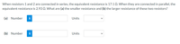 When resistors 1 and 2 are connected in series, the equivalent resistance is 17.1 Q. When they are connected in parallel, the
equivalent resistance is 2.93 Q. What are (a) the smaller resistance and (b) the larger resistance of these two resistors?
(a) Number
i
Units
(b) Number
i
Units
