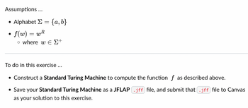 Assumptions...
Alphabet Σ
●
●
=
{a,b}
f(w) = wh
o where we Σ+
To do in this exercise ...
• Construct a Standard Turing Machine to compute the function f as described above.
• Save your Standard Turing Machine as a JFLAP .jff file, and submit that .jff) file to Canvas
as your solution to this exercise.