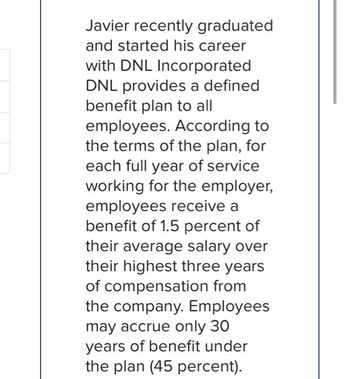 Javier recently graduated
and started his career
with DNL Incorporated
DNL provides a defined
benefit plan to all
employees. According to
the terms of the plan, for
each full year of service
working for the employer,
employees receive a
benefit of 1.5 percent of
their average salary over
their highest three years
of compensation from
the company. Employees
may accrue only 30
years of benefit under
the plan (45 percent).