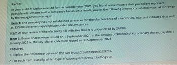 Part B:
In your audit of Melbourne Ltd for the calendar year 2021, you found some matters that you believe represent
possible adjustments to the company's books. As a result, you list the following 3 items considered material for review
by the engagement manager:
Item 1: The company has not established a reserve for the obsolescence of inventories, Your test indicated that such
as $30,000 reserve is appropriate under circumstances.
Item 2: Your review of the electricity bill indicates that it is understated by 24,000.
Item 3: Bonus shares were issued on 1 September 2021 in the amount of $80,000 of its ordinary shares, payable 1
January 2022 to the key shareholders on record as 30 September 2021.
Required:
1. Explain the difference between the two types of subsequent events.
2. For each item, classify which type of subsequent event it belongs to.