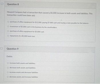 D
Question 8
Howard Company had a transaction that caused a $5,000 increase in both assets and liabilities. This
transaction could have been a(n)
O purchase of office equipment for $12,000, paying $7,000 cash and issuing a note payable for the balance
O investment of $5,000 cash in the business by the stockholders.
O purchase of office equipment for $5,000 cash
O repayment of a $5,000 bank loan
Question 9
Debits
increase both assets and liabilities.
decrease both assets and liabilities
O increase assets and decrease liabilities
O decrease assets and increase liabilities