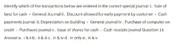 Identify which of the transactions below are entered in the correct special journal: i. Sale of
land for cash - General Journal ii. Discount allowed for early payment by customer - Cash
payments journal iii. Depreciation on building - General journal iv. Purchase of computer on
credit - Purchases journal v. Issue of shares for cash - Cash receipts journal Question 14
Answer a. i & ii b. ii & iii c. iii & iv d. iv only e. iii & v