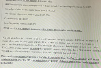 Only attempt if time permits!
B1) The following information pertains to Isbell Co.'s defined benefit pension plan for 2003:
Fair value of plan assets, beginning of year: $350,000
Fair value of plan assets, end of year: $525,000
Contributions: $110,000
Benefits paid to retirees: $85,000
What was the actual return percentage that Isbell's pension plan assets earned?
B2) Lee Corp files its taxes on 12-31-15, with a current marginal tax rate of 30% and an expected
marginal tax rate for later years of 25%. Due to a tax law passed near the end of 2015, Lee is
uncertain about the deductibility of $30,000 worth of expenses. Lee chooses to file a return with
$700,000 in pretax income, including that $30,000 expense deduction. Lee's CPA informs them the
will not meet the standard of "more likely than not" regarding that deduction.
Please make any necessary entries in Lee's books regarding taxes for Dec 31, 2015, as well as any
entries required after the IRS concludes that only $8,000 of the uncertain deduction is permitted
(deductible).