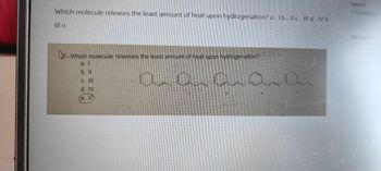 Which molecule releases the least amount of heat upon hydrogenation? a. Ib. Il c. III d. IV II
Ill n
Subject
Chemistry
Sub-subject
Which molecule releases the least amount of heat upon hydrogenation?
a. I
b. ll
C. III
d. IV
e. V
aaaaai
Search A