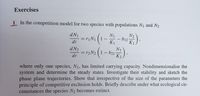 Exercises
1 In the competition model for two species with populations N1 and N2
dN1
N1
= rịN1
dt
N2
- b12-
K1
K1
会).
d N2
N1
= r2N2 (1- b21-
K2,
dt
where only one species, N1, has limited carrying capacity. Nondimensionalise the
system and determine the steady states. Investigate their stability and sketch the
phase plane trajectories. Show that irrespective of the size of the parameters the
principle of competitive exclusion holds. Briefly describe under what ecological cir-
cumstances the species N2 becomes extinct.
