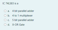 IC 74LS83 is a
a. 4 bit parallel adder
O b. 4 to 1 multiplexer
O c. 5 bit parallel adder
O d. X-OR Gate
