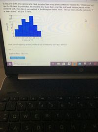 During one shift, the express lane clerk recorded how many times customers violated the "10 items or less"
rule for his lane. In particular, he recorded how many items over the limit each violator placed on the
conveyor belt. This data is summarized in the histogram below. NOTE: The last class actually represents "7
or more items," not just 7 items.
14+
12-
10-
8
6-
0.5 1.5 2.5 3.5 4.5 5.5 6.5 7.5
# items over 10
What is the frequency of times the limit was exceeded by more than 6 items?
ans =
Question Help: D Video
Submit Question
O Type here to search
a
%24
4.
%23
3.
WER T
A
SD F G H
douanba
