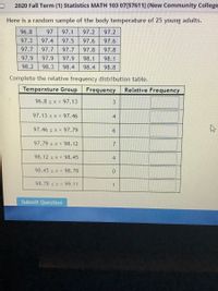 2020 Fall Term (1) Statistics MATH 103 07[57611] (New Community College
Here is a random sample of the body temperature of 25 young adults.
96.8
97
97.1
97.2
97.2
97.3
97.4
97.5
97.6
97.6
97.7
97.7
97.7
97.8
97.8
97.9
97.9
97.9
98.1
98.1
98.2
98.3
98.4
98.4
98.8
Complete the relative frequency distribution table.
Temperature Group
Frequency
Relative Frequency
96.8 s x < 97.13
97.13 s x < 97.46
4
97.46 s x < 97.79
97.79 s x < 98.12
98.12 s x < 98.45
4
98.45 s x < 98.78
98.78 s x < 99.11
Submit Question
