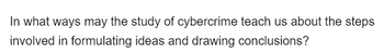 In what ways may the study of cybercrime teach us about the steps
involved in formulating ideas and drawing conclusions?