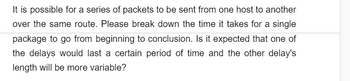 It is possible for a series of packets to be sent from one host to another
over the same route. Please break down the time it takes for a single
package to go from beginning to conclusion. Is it expected that one of
the delays would last a certain period of time and the other delay's
length will be more variable?