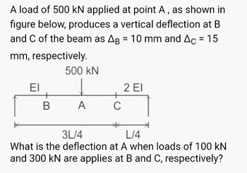 A load of 500 kN applied at point A, as shown in
figure below, produces a vertical deflection at B
and C of the beam as AB = 10 mm and Ac = 15
mm, respectively.
500 kN
EI
↓
2 EI
B
A
3L/4
L/4
What is the deflection at A when loads of 100 kN
and 300 kN are applies at B and C, respectively?
C