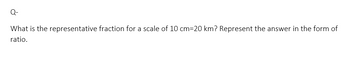 Q-
What is the representative fraction for a scale of 10 cm=20 km? Represent the answer in the form of
ratio.