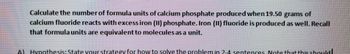 Calculate the number of formula units of calcium phosphate produced when 19.50 grams of
calcium fluoride reacts with excess iron (II) phosphate. Iron (II) fluoride is produced as well. Recall
that formula units are equivalent to molecules as a unit.
Al Hypothesis: State your strategy for how to solve the problem in 2-4 sentences. Note that this should