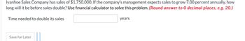 Ivanhoe Sales Company has sales of $1,750,000. If the company's management expects sales to grow 7.00 percent annually, how
long will it be before sales double? Use financial calculator to solve this problem. (Round answer to O decimal places, e.g. 20.)
Time needed to double its sales
Save for Later
years