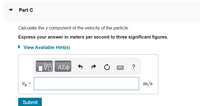 Part C
Calculate the y component of the velocity of the particle.
Express your answer in meters per second to three significant figures.
► View Available Hint(s)
1ΨΕΙ ΑΣΦ
www ?
Vy
Submit
||
m/s