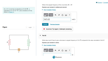 I Review | Constant:
What is the angular frequency of the circuit when R = 0?
Express your answer in radians per second.
An L-R-C circuit has an inductance of 0.420 H, a
capacitance of 2.75×10-5 F , and a resistance of R as
shown in (Figure 1).
• View Available Hint(s)
?
345.03
rad/s
Submit
Previous Answers
Figure
1 of 1
X Incorrect; Try Again; 5 attempts remaining
Part B
What value must R have to give a decrease in angular frequency of 14.0 % compared to the value calculated in Part A?
Express your answer in ohms.
• View Available Hint(s)
?
C
Ω
P Pearson
