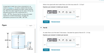 ### Water Flow and Pressure in a Tank

A large tank of water has a hose connected to it, as depicted in the diagram (Figure 1). The tank is sealed at the top and contains compressed air between the water surface and the top. When the water height \( h \) is 3.50 m, the absolute pressure \( p \) of the compressed air is \( 4.20 \times 10^5 \) Pa. Assume that the air above the water expands at constant temperature, and consider the atmospheric pressure to be \( 1.00 \times 10^5 \) Pa.

**Figure Explanation:**
The diagram shows a cylindrical tank filled with water. The tank has a total height of 4.00 m. The water fills the tank up to height \( h \) and is connected to a hose that extends 1.00 m from the bottom of the tank. The air pressure above the water is depicted as \( p \).

**Problem Part A:**
What is the speed with which water flows out of the hose when \( h = 3.50 \) m?

- **Express your answer in meters per second.**

\[ v = \]
\[ \boxed{\text{Submit}} \]

**Problem Part B:**
As water flows out of the tank, the height \( h \) decreases. Calculate the speed of flow for \( h = 3.10 \) m.

- **Express your answer in meters per second.**

\[ v = \]
\[ \boxed{\text{Submit}} \]

These calculations involve principles of fluid dynamics, specifically Bernoulli's equation and the concept of fluid flow under pressure.