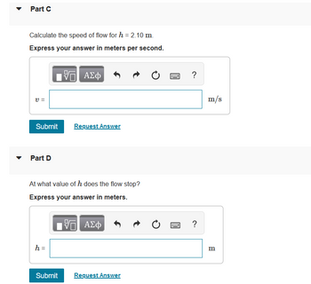 **Part C**

Calculate the speed of flow for \( h = 2.10 \, \text{m} \).

**Express your answer in meters per second.**

\( v = \) [input box] m/s

- [Submit Button]
- [Request Answer Button]

---

**Part D**

At what value of \( h \) does the flow stop?

**Express your answer in meters.**

\( h = \) [input box] m

- [Submit Button]
- [Request Answer Button]