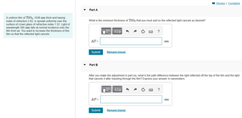 ### Thin Film Interference Problem

A uniform film of TiO₂, 1036 nm thick and having an index of refraction 2.62, is spread uniformly over the surface of crown glass with a refractive index of 1.52. Light of wavelength 595 nm falls at normal incidence onto the film from air. The goal is to increase the thickness of this film so that the reflected light cancels.

#### Part A

**Question:**  
What is the minimum thickness of TiO₂ that you must add so the reflected light cancels as desired?

**Input Box for Answer:**  
ΔT = ______ nm

**Options:**  
- Submit
- Request Answer

---

#### Part B

**Question:**  
After you make the adjustment in Part A, what is the path difference between the light reflected off the top of the film and the light that cancels it after traveling through the film? Express your answer in nanometers.

**Input Box for Answer:**  
ΔP = ______ nm

**Options:**  
- Submit
- Request Answer

---

This exercise requires understanding of the principles of thin film interference, where light waves reflecting off the top and bottom surfaces of a film can interfere destructively, leading to the cancellation of specific wavelengths.