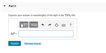 **Part C**

Express your answer in wavelengths of the light in the TiO₂ film.

ΔP = [ ]

[Submit] [Request Answer]

---

This text prompt appears in the context of a physics or materials science problem, likely involving thin film interference or refraction. The question asks you to provide an answer in terms of wavelengths specific to the titanium dioxide (TiO₂) film. The interface provides options to input mathematical or symbolic expressions.

No graphs or diagrams are included in the image.