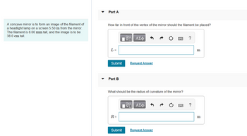 A concave mirror is to form an image of the filament of
a headlight lamp on a screen 5.50 m from the mirror.
The filament is 8.00 mm tall, and the image is to be
38.0 cm tall.
Part A
How far in front of the vertex of the mirror should the filament be placed?
L =
Submit
Part B
R=
15. ΑΣΦ
What should be the radius of curvature of the mirror?
Submit
Request Answer
OF
ΑΣΦ
Request Answer
?
?
m
B