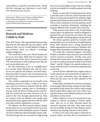 using children in placebo-controlled trials. Would
that fact outweigh any objections to such trials?
Give reasons for your answers.
*Alexis Jetter, "Efforts to Test Drugs on Children Hasten
Drive for Research Guidelines," New York Times,
12 September 2000, http://www.nytimes.com/2000/09/12/
science/12 ETHI.html (6 March 2008).
CASE 2
Research and Medicine
Collide in Haiti
(New York Times)-The impoverished patients who
step from the dirt sidewalk into the modern AIDS
research clinic run by Cornell Medical College in
Port-au-Prince, Haiti, are offered a seemingly
simple arrangement.
"We would like to test your blood because you
live in an area where AIDS may be common," the
English version of the clinic's consent form reads.
"We will provide you with medicine if you fall sick
and cannot afford such care."
But the transaction is not as straightforward
as it sounds. Many Haitians who visit the clinic
are at once patients and subjects of United States-
financed medical research, and circumstances that
are bad for their health are sometimes best for re-
search results.
That conflict is especially true in Cornell's most
tantalizing research in Haiti, a study of sex part-
ners, only one of whom is infected with the AIDS
virus. Researchers, seeking clues to developing a
vaccine, study the blood of both partners, particu-
larly the uninfected ones who continue to be ex-
posed to the virus through unprotected sex. They
are trying to find out whether some people have
natural protections against infection with the AIDS
virus that could be replicated in a vaccine.
The Haitians are ideal research subjects, largely
because they are not receiving the kind of care now
standard in the world's developed countries. Condom
use is low in Haiti, for cultural and other reasons. Anti-
retroviral drugs that are successful at suppressing
Chapter 6: Human Research 287
the virus are unavailable except to the very wealthy,
and are not included in Cornell's promise to provide
medicine.
Nearly 20 years after Cornell opened the clinic,
it provides some of the best AIDS treatment avail-
able in a country devastated by the epidemic, fight-
ing the myriad illnesses that result from AIDS. But
that is a lower standard of care than patients receive
routinely at American institutions, including the
hospital affiliated with Cornell in New York City.
If the research were done in the United States,
experts agree, the physicians would be obligated to
prescribe the anti-retrovirals and deliver the most
effective possible counseling against unprotected sex.
The ethical questions posed by Cornell's work
among Haiti's poor are at the heart of a global debate
about AIDS research that is roiling international
health organizations from Geneva to Thailand, chal-
lenging ethics formulations established decades ago.
"It's really like a Faustian bargain," said Marc
Fleisher, a member of the committee at Cornell that
reviews research on humans. "It's like, since we're
making this a better place, we're going to exploit it
in a way we could never get away with in the United
States," said Mr. Fleisher, the outside member on a
board made up mostly of university employees who
are doctors.
Cornell doctors defended the couples study as
vitally important and stressed that its subjects re-
ceive the same counseling about the dangers of
AIDS and the same care as other patients at the
Haitian clinic.
United States standards for research on humans
were strongly influenced by outrage over the Tuske-
gee syphilis study earlier this century, which misled
impoverished black subjects for years while track-
ing their disease, and withheld treatment even after
penicillin was discovered.
Today's subjects are not to be pressured to par-
ticipate in research, according to Federal regula-
tions. They are to be fully informed about the
research's purposes and risks. They must receive
the best available therapy for their illnesses and be
told about any findings relevant to their health.
In theory, the same rules apply to federally fi-
nanced studies overseas. But an examination of