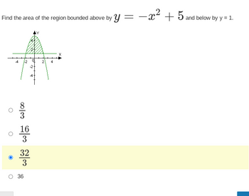 **Problem:**
Find the area of the region bounded above by \( y = -x^2 + 5 \) and below by \( y = 1 \).

**Graph Description:**
The graph shows a parabola represented by the equation \( y = -x^2 + 5 \) with its vertex at the point (0, 5). The parabola opens downwards, intersecting the x-axis at points (-√5, 0) and (√5, 0). A horizontal line is drawn at \( y = 1 \). The shaded region between the parabola and the horizontal line represents the area that needs to be calculated.

**Choices:**
- **a.** \( \frac{8}{3} \)
- **b.** \( \frac{16}{3} \)
- **c.** \( \frac{32}{3} \) (correct answer, selected)
- **d.** 36