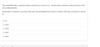 The probability that a customer makes a purchase in a store is 0.3. Assume that customers make purchases in the
store independently.
Among the 5 customers currently in the store, the probability that at least 3 of them will make purchases is closest
to
O 0.5
O 0.163
O 0.031
O 0.837
O 0.969
