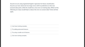 Assume we are using regularized logistic regression for binary classification.
Assume you have observed very large errors with its predictions on the new
(unseen) data point, while the model has a low error on training data. Which of the
following are steps would help to reduce the error on unseen data? Check all that
apply.
Use fewer training examples.
Try adding polynomial features.
Try using a smaller set of features.
Get more training examples.