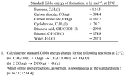 Standard Gibbs energy of formation, in kJ mol, at 25°C
+ 124.5
Benzene, C6H6(1)
Carbon dioxide, CO2(g)
Carbon monoxide, CO(g)
- 394.4
– 137.2
Cyclohexane, C6H12(1)
+ 26.7
Ethanoic acid, CH3COOH (1)
- 299.8
- 174.8
Ethanol, C2H$OH(1)
Water, H20(1)
- 237.1
1. Calculate the standard Gibbs energy change for the following reactions at 25°C:
(а) С>H:ОН() + O2(g) > CH-СООН()
-+ H2O(1)
(b) 2 CO2(g) → 2 CO(g) + O2(g)
Which of the above reactions, as written, is spontaneous at the standard state?
[- 362.1; +514.4]
