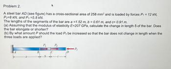 Problem 2.
A steel bar AD (see figure) has a cross-sectional area of 258 mm² and is loaded by forces P₁ = 12 kN,
P2=8 kN, and P3 =5.8 kN.
The lengths of the segments of the bar are a = 1.52 m, b = 0.61 m, and c= 0.91 m.
(a) Assuming that the modulus of elasticity E=207 GPa, calculate the change in length of the bar. Does
the bar elongate or shorten?
(b) By what amount P should the load P3 be increased so that the bar does not change in length when the
three loads are applied?
B
P₁
P₂
-P3