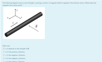 The following diagram shows a wire of length L carrying a current i. A magnetic field B is applied in the direction shown. Where does the
magnetic force vector point?
B
Select one:
O a. It depends on the strength of B.
O b. In the positive y direction.
O c In the negative x direction.
O d. In the negative y direction.
O e. In the positive z direction
