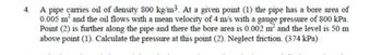 4.
A pipe carries oil of density 800 kg/m³. At a given point (1) the pipe has a bore area of
0.005 m² and the oil flows with a mean velocity of 4 m/s with a gauge pressure of 800 kPa.
Point (2) is further along the pipe and there the bore area is 0.002 m² and the level is 50 m
above point (1). Calculate the pressure at this point (2). Neglect friction. (374 kPa)