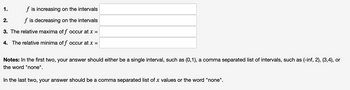 f is increasing on the intervals
f is decreasing on the intervals
3. The relative maxima off occur at x =
4. The relative minima off occur at x =
1.
2.
Notes: In the first two, your answer should either be a single interval, such as (0,1), a comma separated list of intervals, such as (-inf, 2), (3,4), or
the word "none".
In the last two, your answer should be a comma separated list of x values or the word "none".