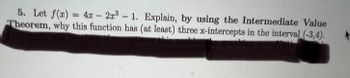 ### Problem Statement

5. Let \( f(x) = 4x - 2x^3 - 1 \). Explain, by using the Intermediate Value Theorem, why this function has (at least) three x-intercepts in the interval \((-3, 4)\).

*(Note: The instruction regarding credit underneath is obscured and cannot be transcribed.)*

### Explanation

The Intermediate Value Theorem states that for any continuous function \( f \), if \( f(a) \) and \( f(b) \) are of opposite signs (i.e., one is positive, and the other is negative), then there is at least one value \( c \) in the interval \((a, b)\) such that \( f(c) = 0 \).

#### Steps for Explanation:
1. **Continuity**: Confirm that the function \( f(x) = 4x - 2x^3 - 1 \) is continuous over the interval \((-3, 4)\). The function is a polynomial, and polynomials are continuous everywhere.

2. **Evaluate Endpoints**:
   - Calculate \( f(-3) \) and \( f(4) \).
   - Determine the signs of these values. If they are opposite in sign, then the Intermediate Value Theorem guarantees at least one root in that interval.

3. **Evaluate Intermediate Points**:
   - You may need to find additional points in the interval to guarantee the existence of at least three x-intercepts. This involves checking values and locating additional sign changes.

Through this method, the required explanation for the existence of at least three x-intercepts can be derived.
