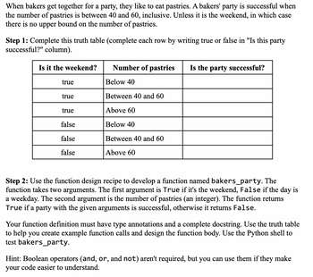 When bakers get together for a party, they like to eat pastries. A bakers' party is successful when
the number of pastries is between 40 and 60, inclusive. Unless it is the weekend, in which case
there is no upper bound on the number of pastries.
Step 1: Complete this truth table (complete each row by writing true or false in "Is this party
successful?" column).
Is it the weekend?
true
true
true
false
false
false
Number of pastries
Below 40
Between 40 and 60
Above 60
Below 40
Between 40 and 60
Above 60
Is the party successful?
Step 2: Use the function design recipe to develop a function named bakers_party. The
function takes two arguments. The first argument is True if it's the weekend, False if the day is
a weekday. The second argument is the number of pastries (an integer). The function returns
True if a party with the given arguments is successful, otherwise it returns False.
Your function definition must have type annotations and a complete docstring. Use the truth table
to help you create example function calls and design the function body. Use the Python shell to
test bakers_party.
Hint: Boolean operators (and, or, and not) aren't required, but you can use them if they make
your code easier to understand.