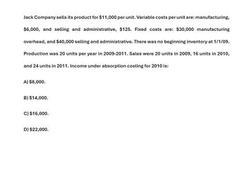 Jack Company sells its product for $11,000 per unit. Variable costs per unit are: manufacturing,
$6,000, and selling and administrative, $125. Fixed costs are: $30,000 manufacturing
overhead, and $40,000 selling and administrative. There was no beginning inventory at 1/1/09.
Production was 20 units per year in 2009-2011. Sales were 20 units in 2009, 16 units in 2010,
and 24 units in 2011. Income under absorption costing for 2010 is:
A) $8,000.
B) $14,000.
C) $16,000.
D) $22,000.