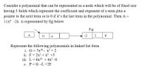 Consider a polynomial that can be represented as a node which will be of fixed size
having 3 fields which represent the coefficient and exponent of a term plus a
pointer to the next term or to 0 if it's the last term in the polynomial. Then A =
11xt -2x is represented by fig below
Fig
A
11
4
-2
1
Represent the following polynomials in linked list form
i. G= 7x10 - x + 2
ii. F= 2x5 + x³ +5
iii. L= 6x10 + 4x3 -8
iv. P = G -L +2F
