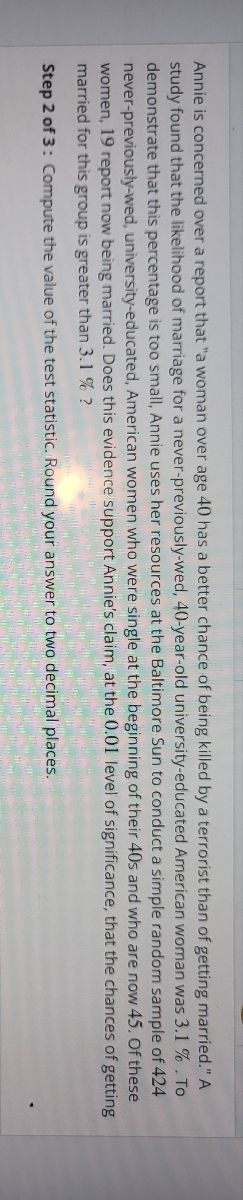 Annie is concerned over a report that "a woman over age 40 has a better chance of being killed by a terrorist than of getting married." A
study found that the likelihood of marriage for a never-previously-wed, 40-year-old university-educated American woman was 3.1%. To
demonstrate that this percentage is too small, Annie uses her resources at the Baltimore Sun to conduct a simple random sample of 424
never-previously-wed, university-educated, American women who were single at the beginning of their 40s and who are now 45. Of these
women, 19 report now being married. Does this evidence support Annie's claim, at the 0.01 level of
of getting
significance, that the chances
married for this group is greater than 3.1 % ?
Step 2 of 3: Compute the value of the test statistic. Round your answer to two decimal places.
