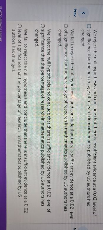 <
Prev
We reject the null hypothesis and conclude that there is insufficient evidence at a 0.02 level of
O significance that the percentage of research in mathematics published by US authors has
changed.
We fail to reject the null hypothesis and conclude that there is sufficient evidence at a 0.02 level
O of significance that the percentage of research in mathematics published by US authors has
changed.
We reject the null hypothesis and conclude that there is sufficient evidence at a 0.02 level of
O significance that the percentage of research in mathematics published by US authors has
changed.
We fail to reject the null hypothesis and conclude that there is insufficient evidence at a 0.02
O level of significance that the percentage of research in mathematics published by US
authors has changed.
O 2022 Hawkes Learning
N